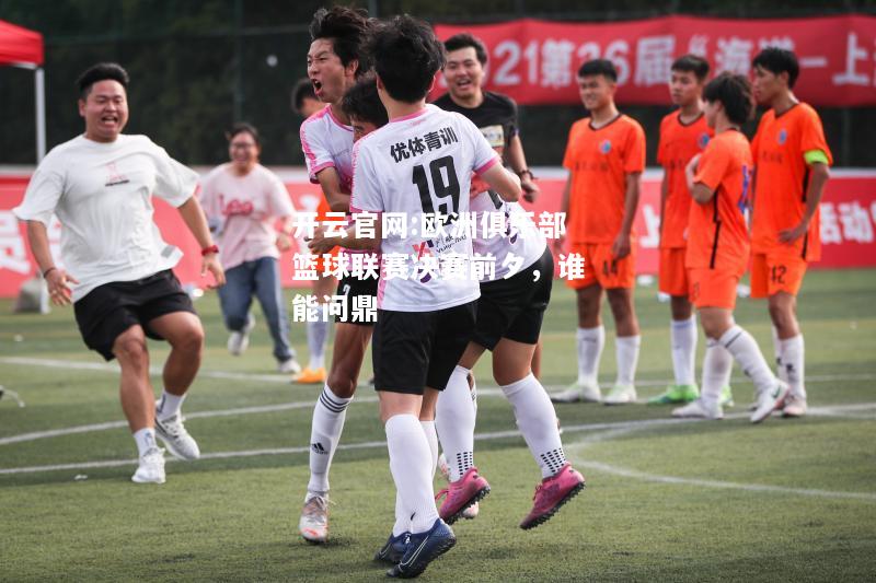开云官网:欧洲俱乐部篮球联赛决赛前夕，谁能问鼎