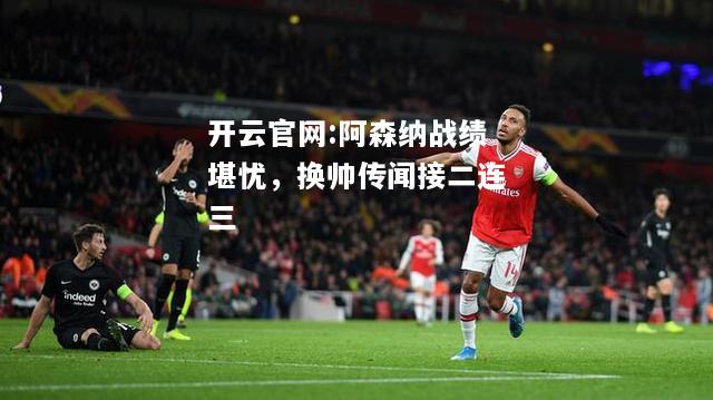 开云官网:阿森纳战绩堪忧，换帅传闻接二连三