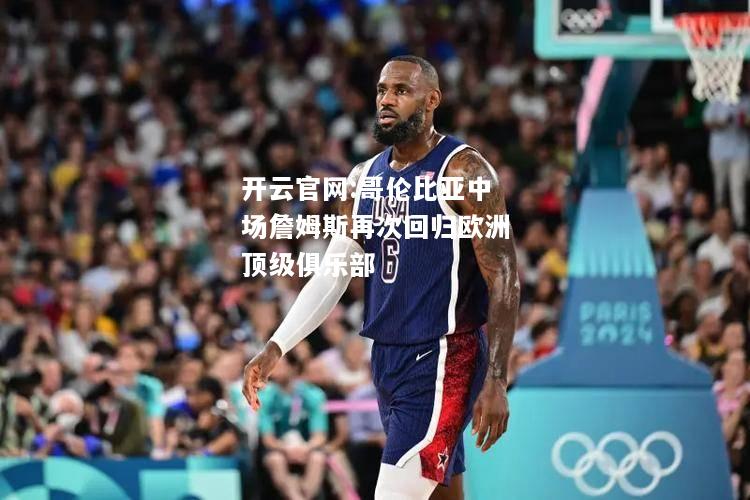 开云官网:哥伦比亚中场詹姆斯再次回归欧洲顶级俱乐部