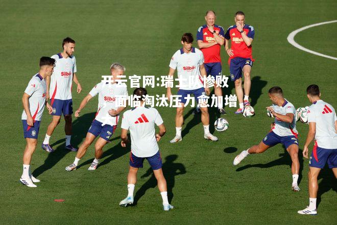 开云官网:瑞士队惨败，面临淘汰压力愈加增大