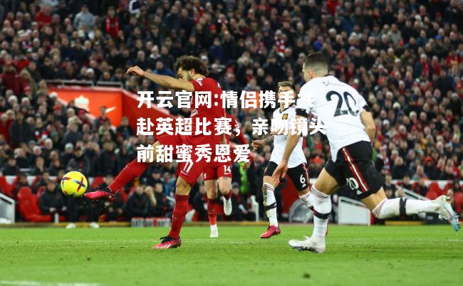 开云官网:情侣携手共赴英超比赛，亲吻镜头前甜蜜秀恩爱