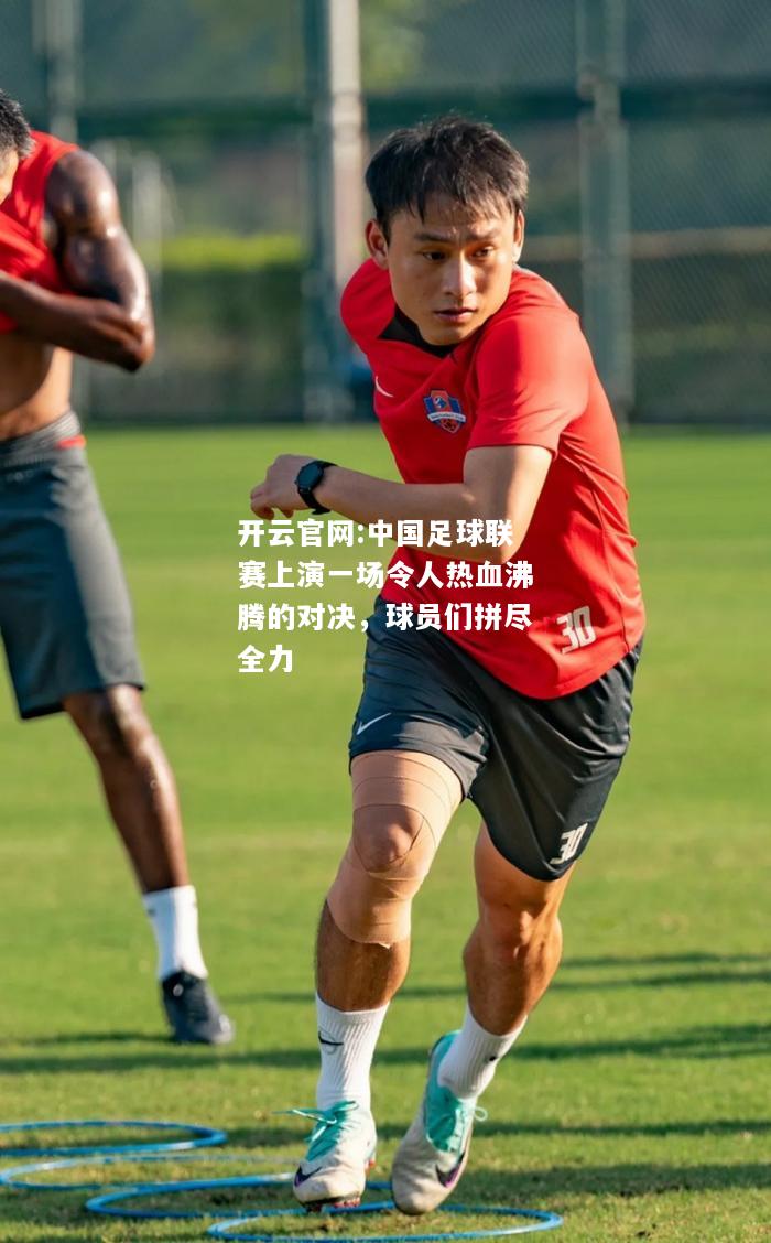 开云官网:中国足球联赛上演一场令人热血沸腾的对决，球员们拼尽全力