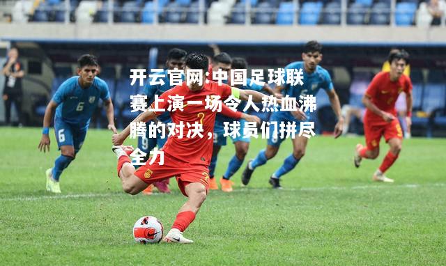 开云官网:中国足球联赛上演一场令人热血沸腾的对决，球员们拼尽全力