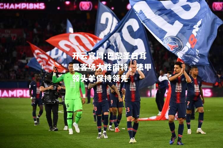 开云官网:巴黎圣日耳曼客场大胜南特，法甲领头羊保持领先