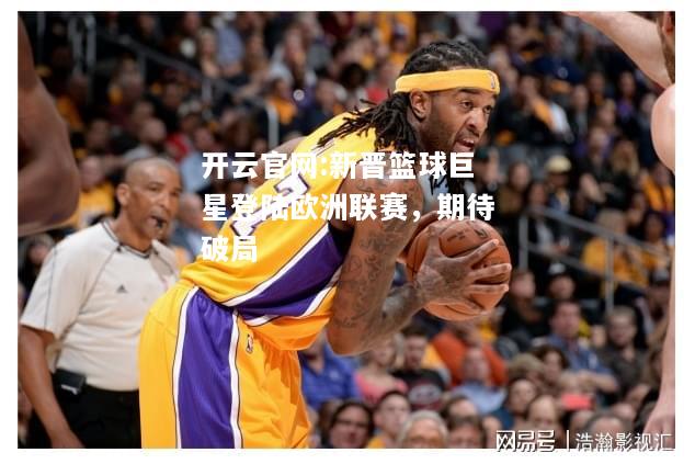 开云官网:新晋篮球巨星登陆欧洲联赛，期待破局