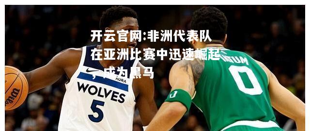 开云官网:非洲代表队在亚洲比赛中迅速崛起，成为黑马