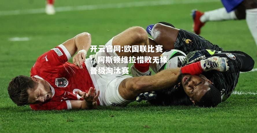 开云官网:欧国联比赛：阿斯顿维拉惜败无缘晋级淘汰赛