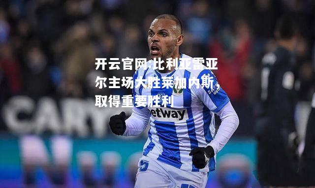 开云官网:比利亚雷亚尔主场大胜莱加内斯，取得重要胜利