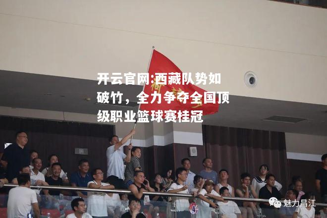 开云官网:西藏队势如破竹，全力争夺全国顶级职业篮球赛桂冠