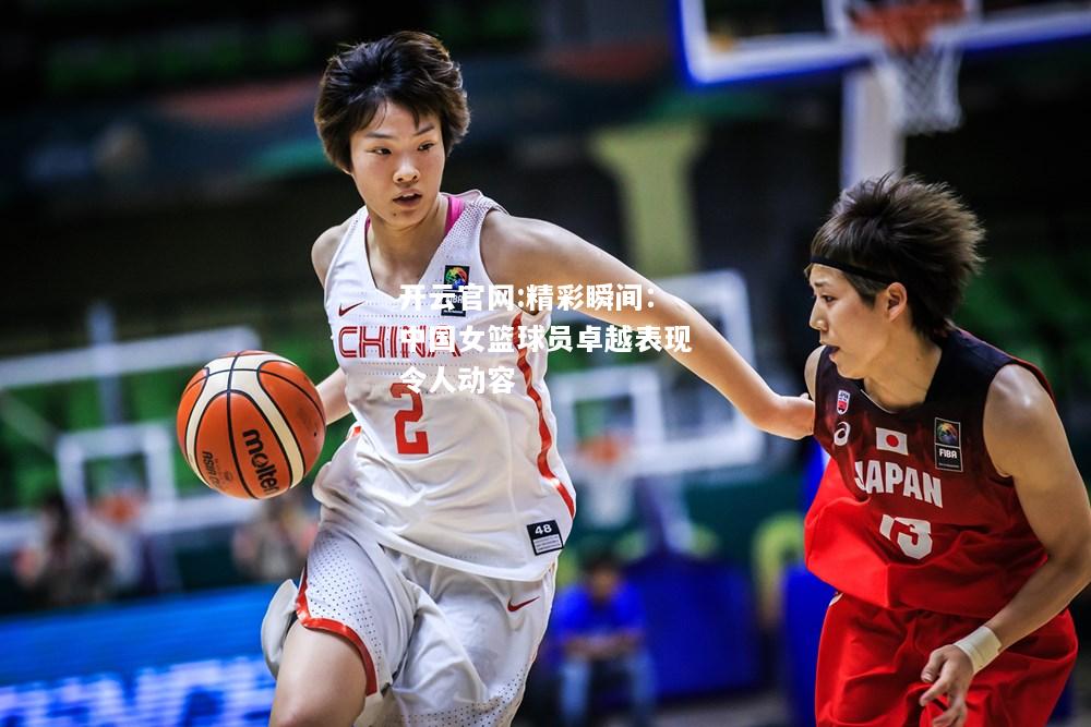 开云官网:精彩瞬间：中国女篮球员卓越表现令人动容