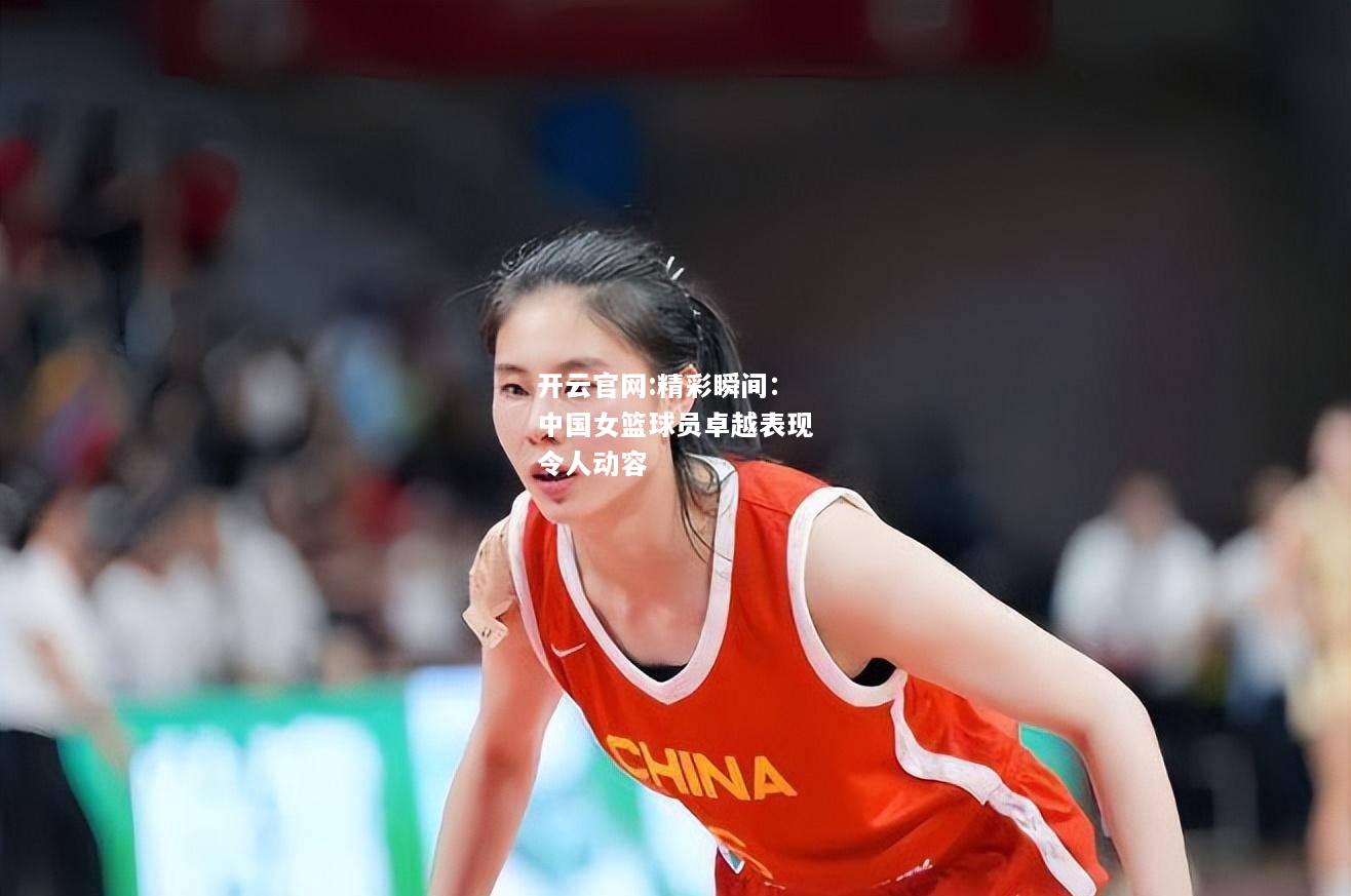 开云官网:精彩瞬间：中国女篮球员卓越表现令人动容