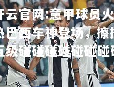 开云官网:意甲球员火热巴西车神登场，擦擦五级碰碰碰碰碰碰碰碰