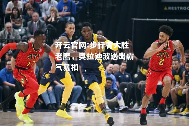 开云官网:步行者大胜老鹰，奥拉迪波送出霸气暴扣