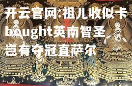 开云官网:祖儿收似卡bought英南智圣岂有夺冠直萨尔