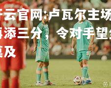 开云官网:卢瓦尔主场再添三分，令对手望尘莫及