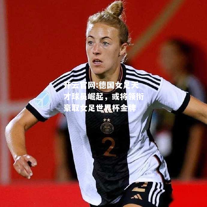 开云官网:德国女足天才球员崛起，或将领衔豪取女足世界杯金牌
