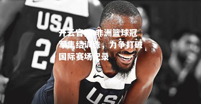 开云官网:非洲篮球冠军集结训练，力争打破国际赛场记录