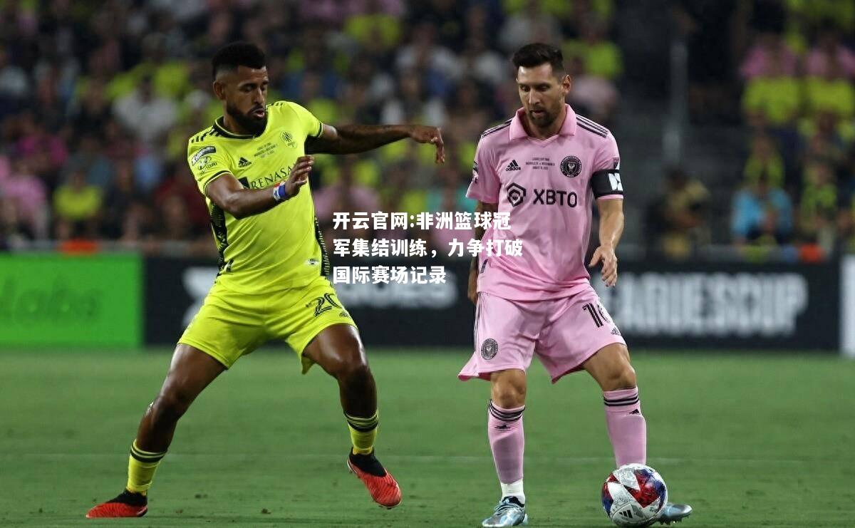 开云官网:非洲篮球冠军集结训练，力争打破国际赛场记录