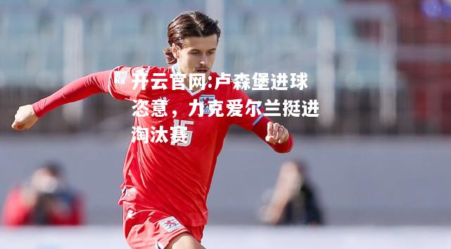 开云官网:卢森堡进球恣意，力克爱尔兰挺进淘汰赛