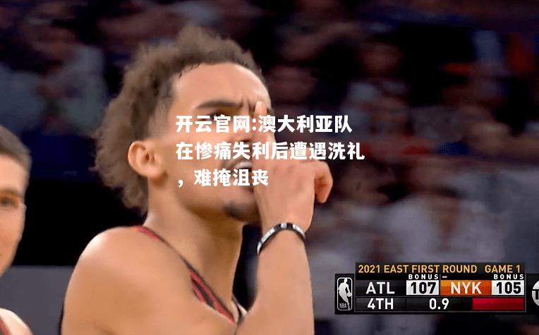 开云官网:澳大利亚队在惨痛失利后遭遇洗礼，难掩沮丧