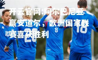 开云官网:阿尔巴尼亚赢安道尔，欧洲国家联赛喜获胜利