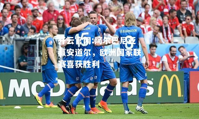 开云官网:阿尔巴尼亚赢安道尔，欧洲国家联赛喜获胜利