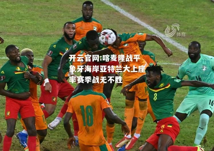 开云官网:喀麦隆战平象牙海岸亚特兰大上座率赛季战无不胜