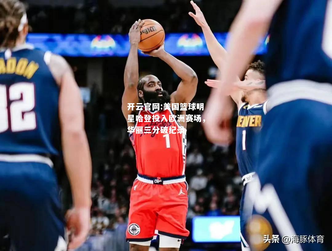 开云官网:美国篮球明星哈登投入欧洲赛场，华丽三分破纪录
