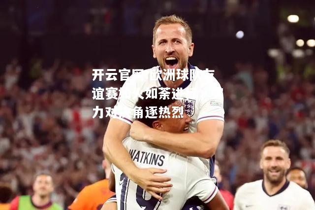 开云官网:欧洲球队友谊赛如火如荼进行，实力对决角逐热烈