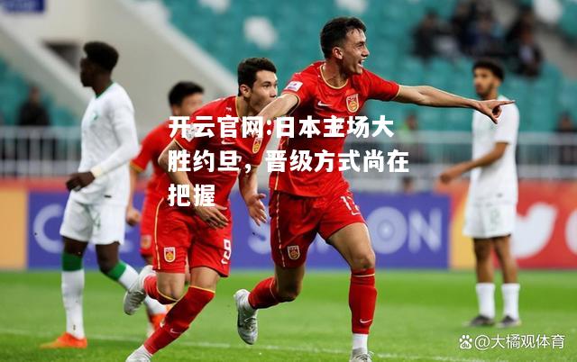 开云官网:日本主场大胜约旦，晋级方式尚在把握
