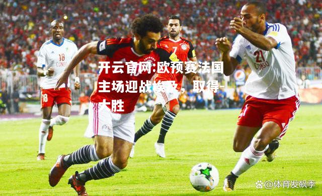 开云官网:欧预赛法国主场迎战埃及，取得-大胜