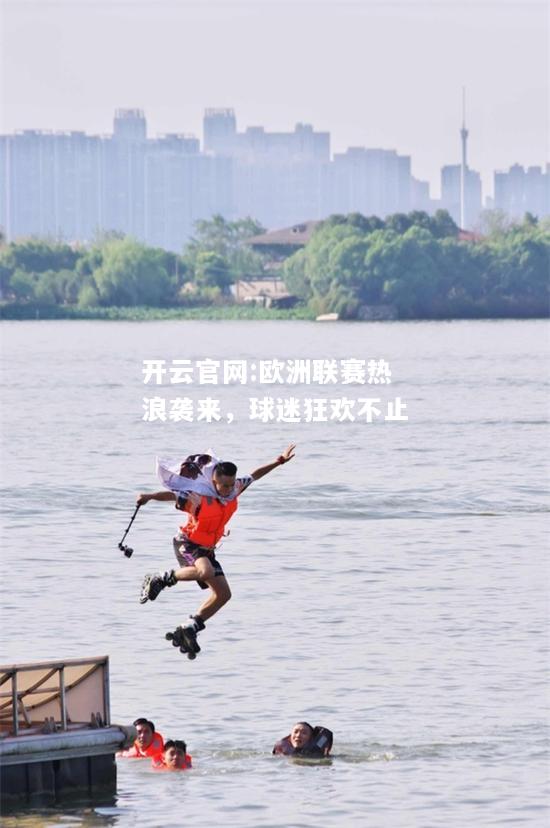 开云官网:欧洲联赛热浪袭来，球迷狂欢不止