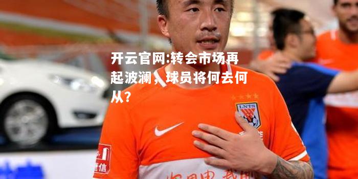 开云官网:转会市场再起波澜，球员将何去何从？