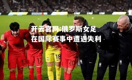 开云官网:俄罗斯女足在国际赛事中遭遇失利