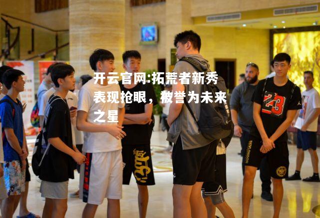 开云官网:拓荒者新秀表现抢眼，被誉为未来之星