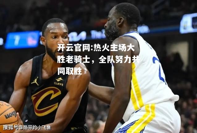 开云官网:热火主场大胜老骑士，全队努力共同取胜