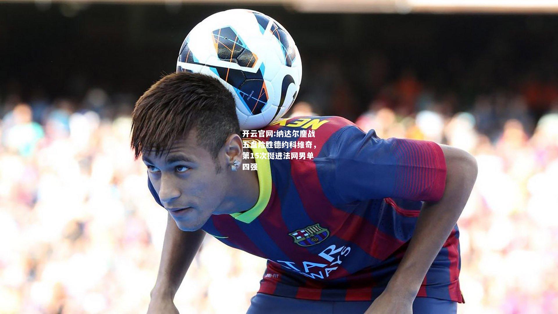 开云官网:纳达尔鏖战五盘险胜德约科维奇，第15次挺进法网男单四强